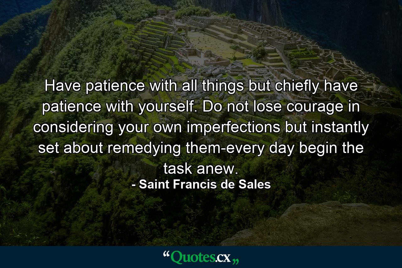 Have patience with all things  but chiefly have patience with yourself. Do not lose courage in considering your own imperfections  but instantly set about remedying them-every day begin the task anew. - Quote by Saint Francis de Sales