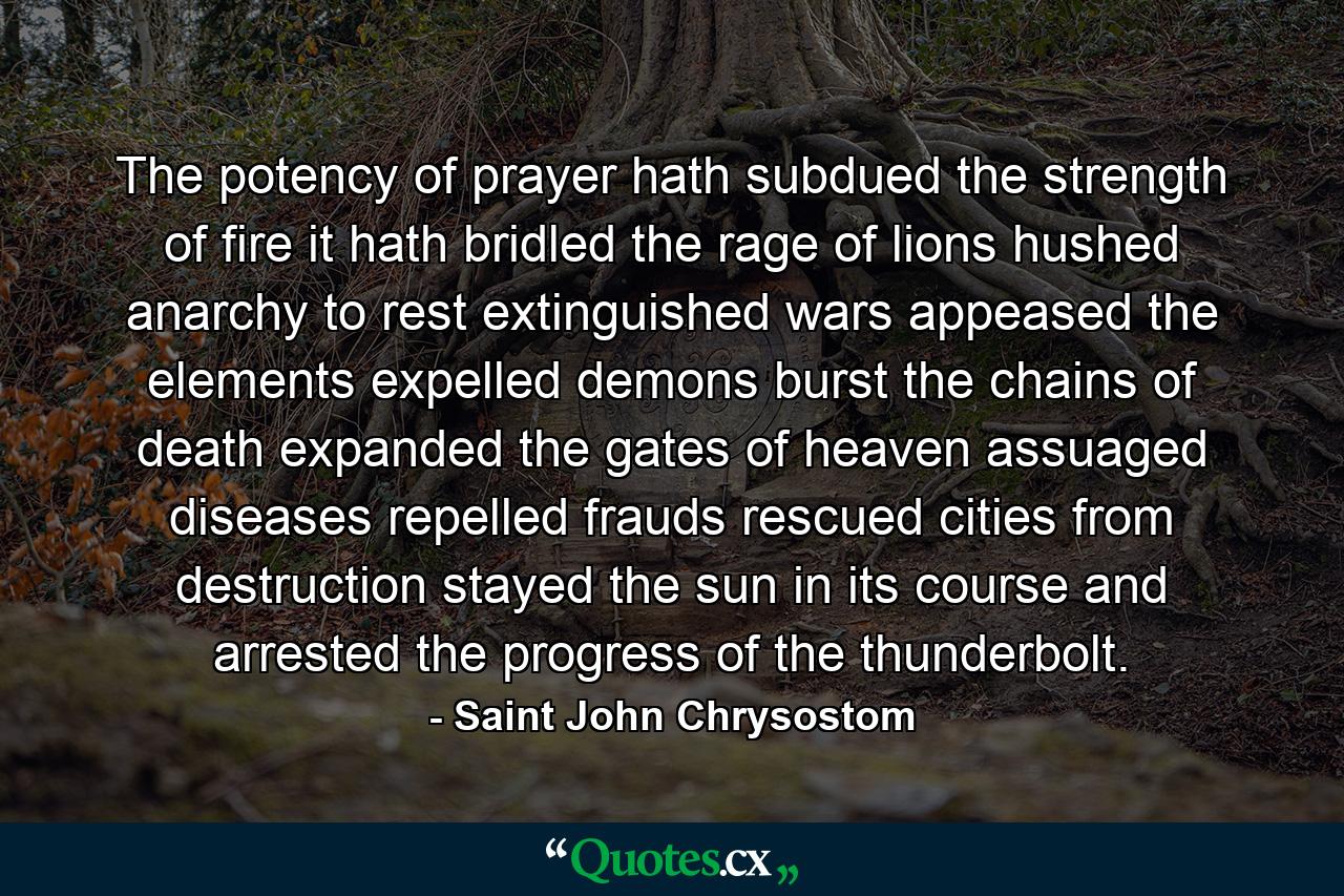 The potency of prayer hath subdued the strength of fire  it hath bridled the rage of lions  hushed anarchy to rest  extinguished wars  appeased the elements  expelled demons  burst the chains of death  expanded the gates of heaven  assuaged diseases  repelled frauds  rescued cities from destruction  stayed the sun in its course  and arrested the progress of the thunderbolt. - Quote by Saint John Chrysostom