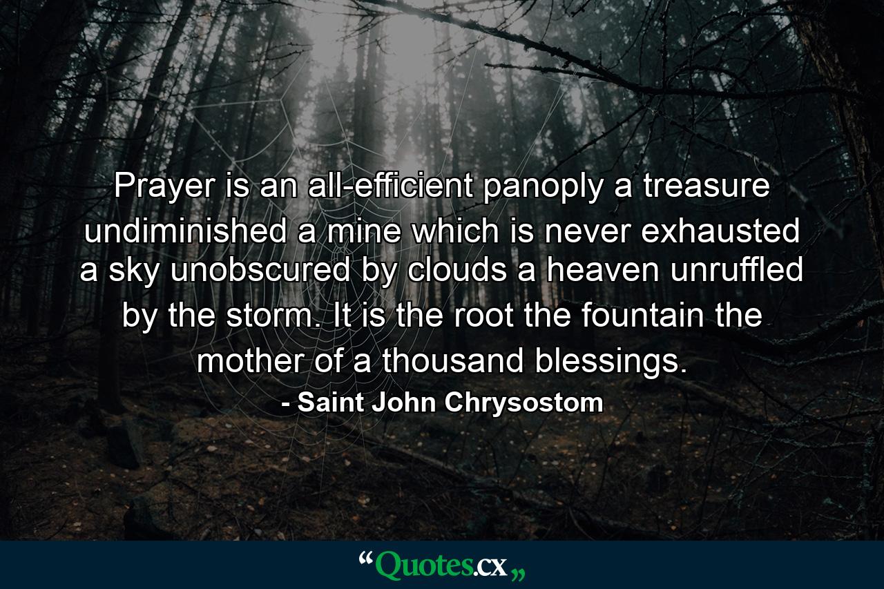 Prayer is an all-efficient panoply  a treasure undiminished  a mine which is never exhausted  a sky unobscured by clouds  a heaven unruffled by the storm. It is the root  the fountain  the mother of a thousand blessings. - Quote by Saint John Chrysostom