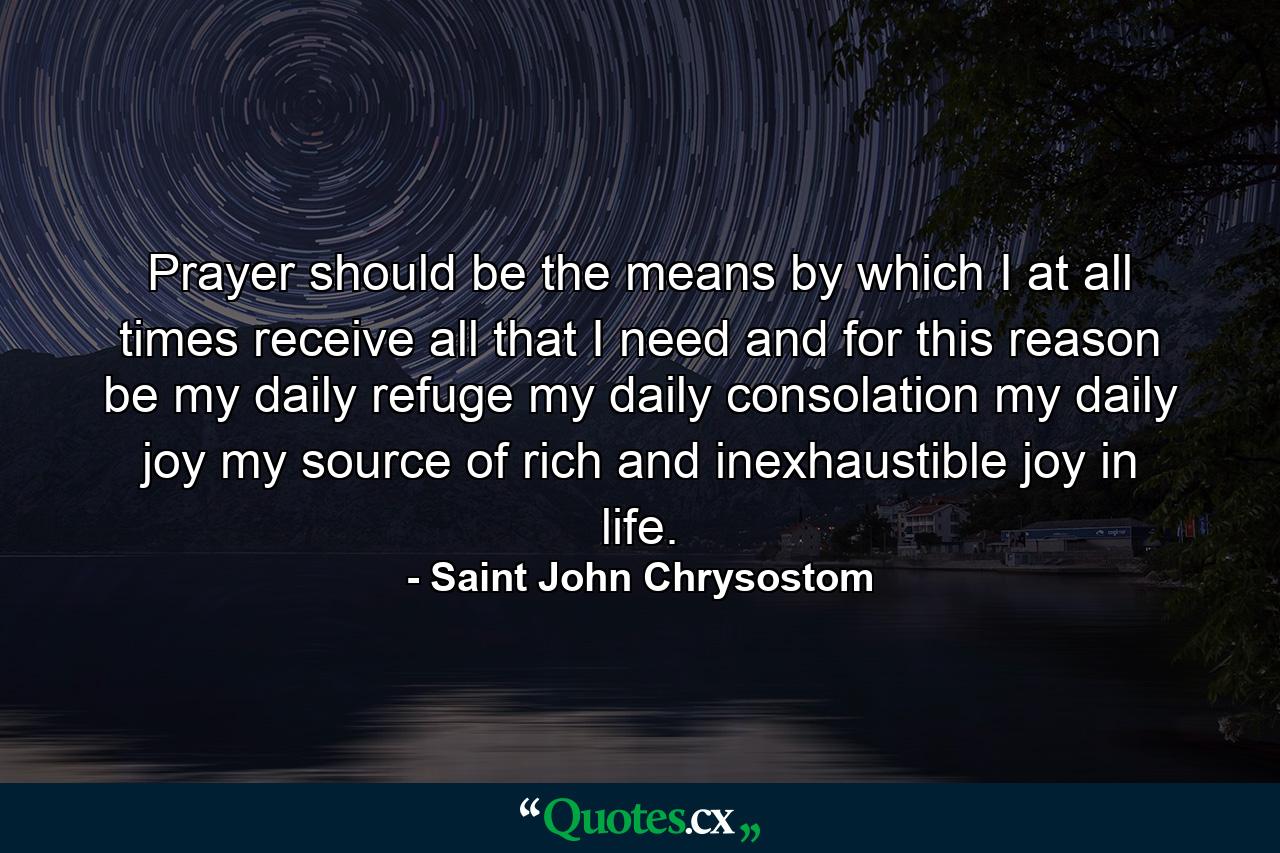 Prayer should be the means by which I  at all times  receive all that I need  and  for this reason  be my daily refuge  my daily consolation  my daily joy  my source of rich and inexhaustible joy in life. - Quote by Saint John Chrysostom