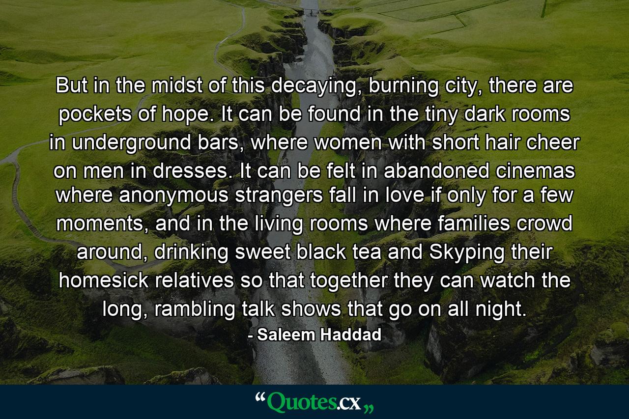 But in the midst of this decaying, burning city, there are pockets of hope. It can be found in the tiny dark rooms in underground bars, where women with short hair cheer on men in dresses. It can be felt in abandoned cinemas where anonymous strangers fall in love if only for a few moments, and in the living rooms where families crowd around, drinking sweet black tea and Skyping their homesick relatives so that together they can watch the long, rambling talk shows that go on all night. - Quote by Saleem Haddad