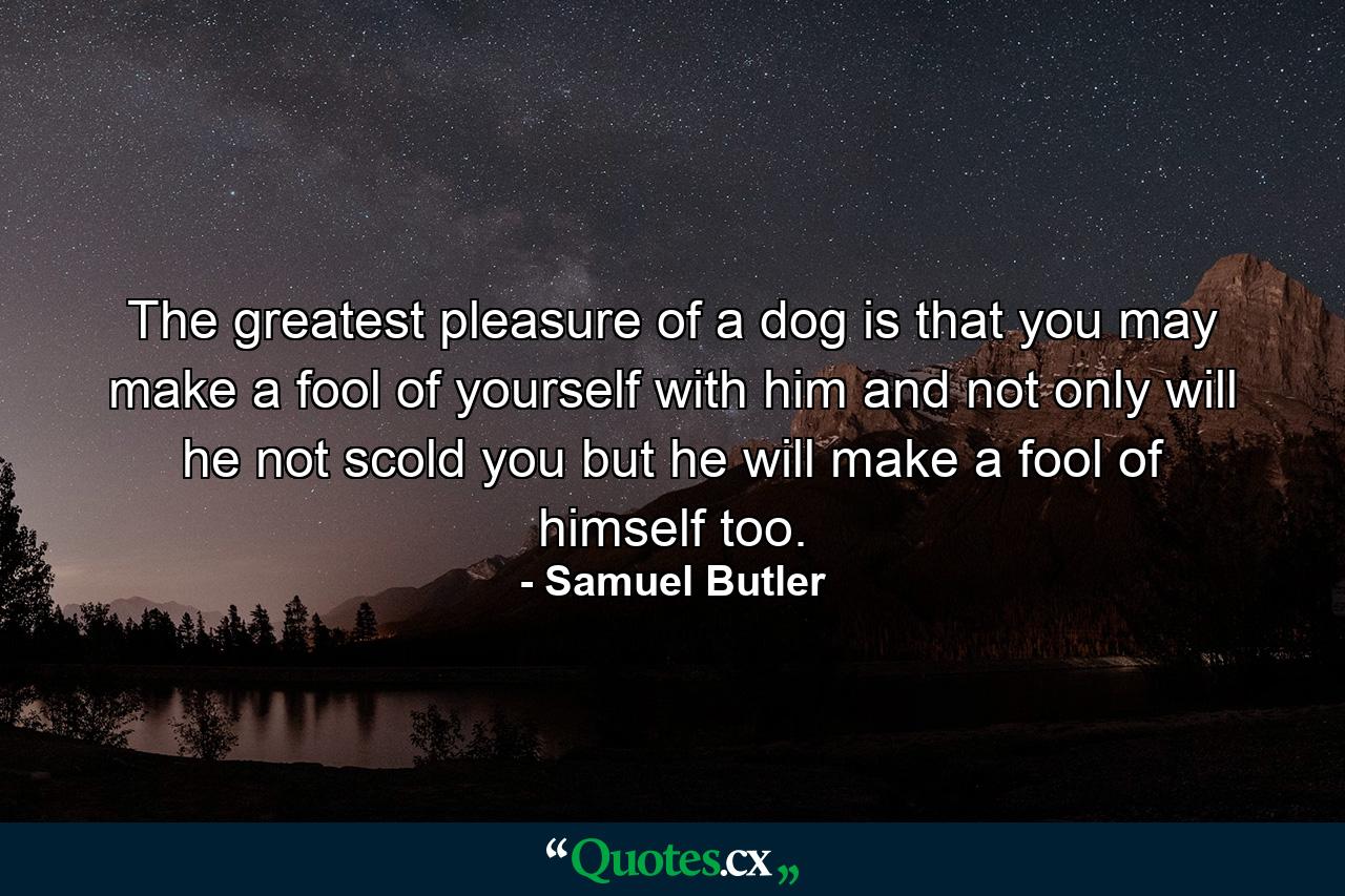 The greatest pleasure of a dog is that you may make a fool of yourself with him  and not only will he not scold you  but he will make a fool of himself  too. - Quote by Samuel Butler