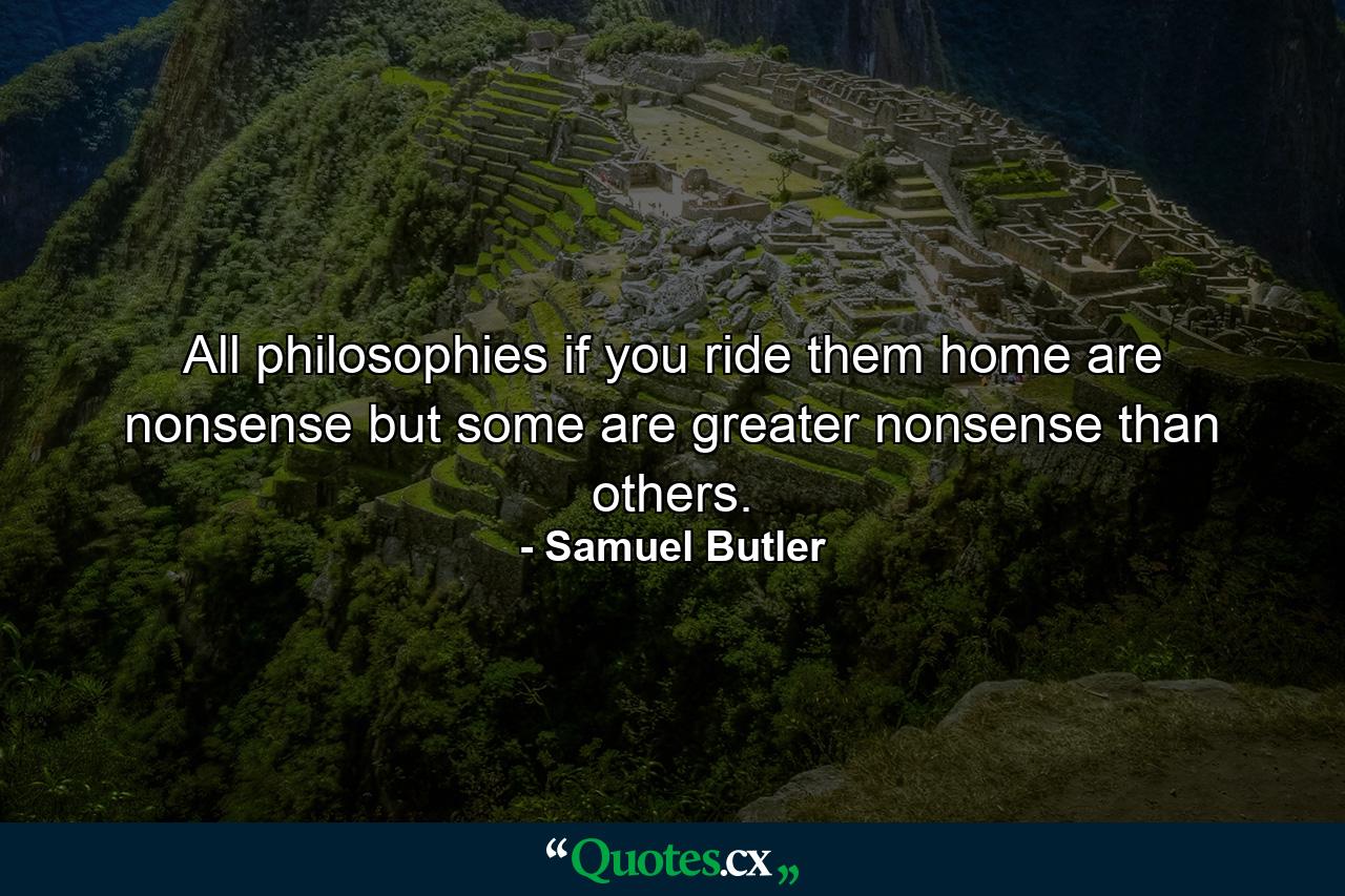 All philosophies  if you ride them home  are nonsense  but some are greater nonsense than others. - Quote by Samuel Butler