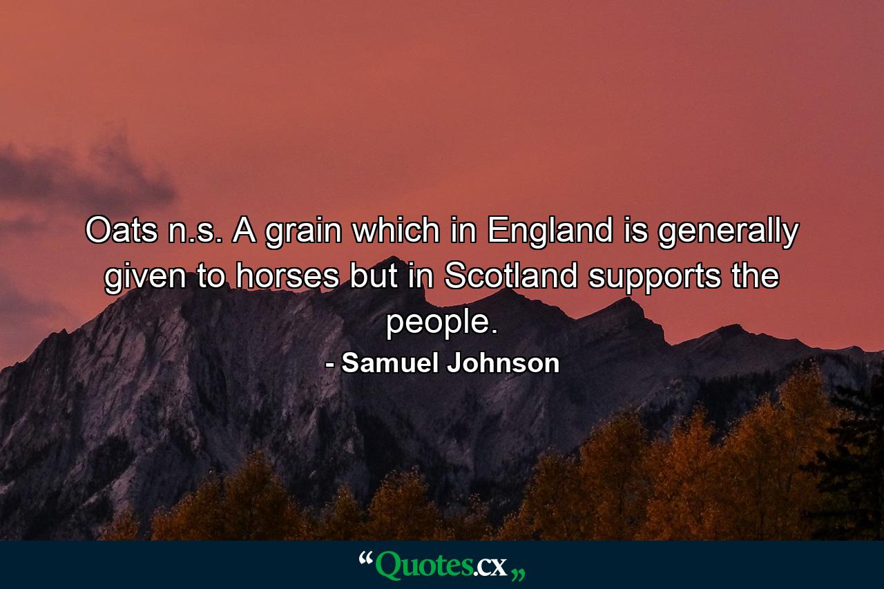 Oats  n.s. A grain which in England is generally given to horses  but in Scotland supports the people. - Quote by Samuel Johnson