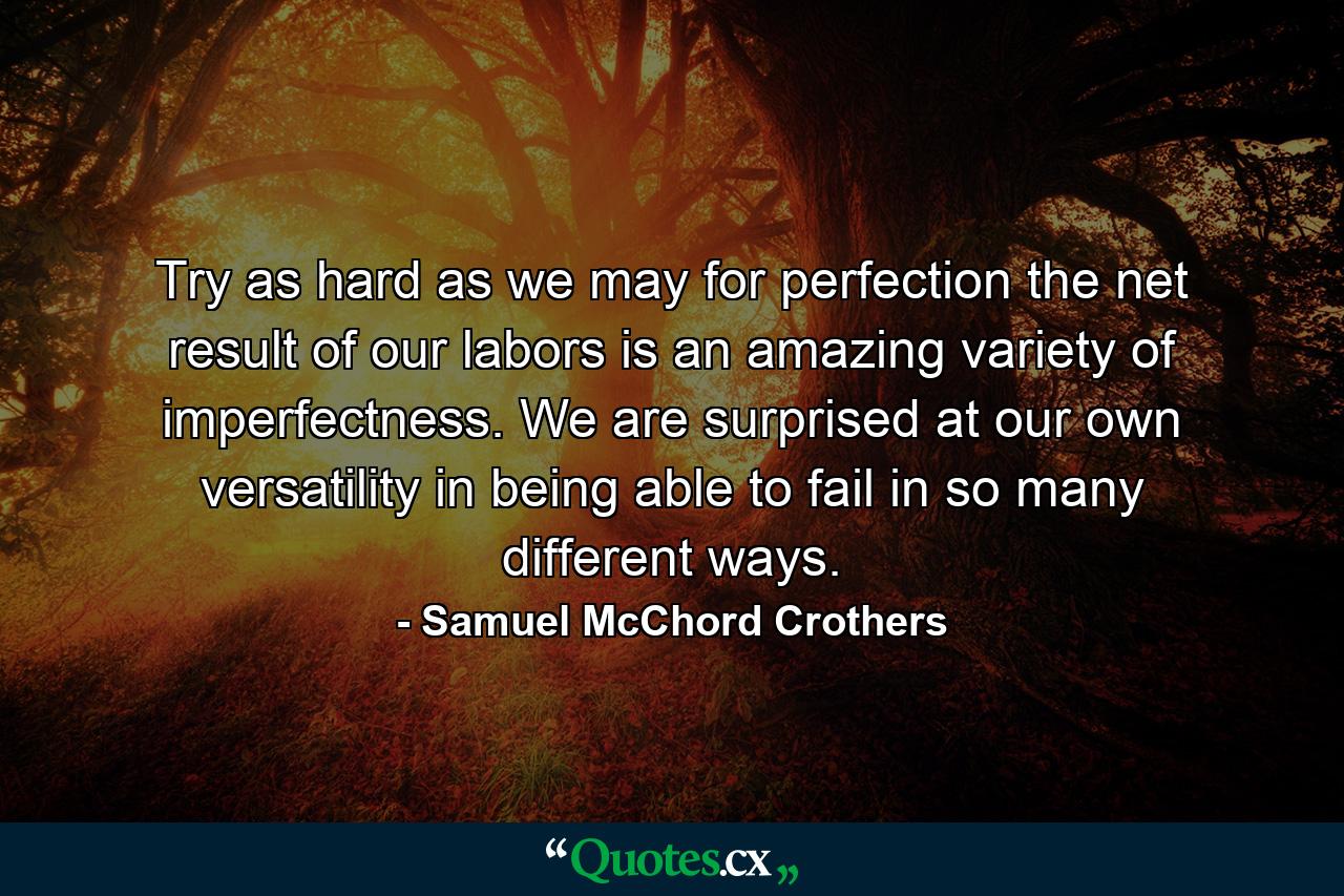 Try as hard as we may for perfection  the net result of our labors is an amazing variety of imperfectness. We are surprised at our own versatility in being able to fail in so many different ways. - Quote by Samuel McChord Crothers