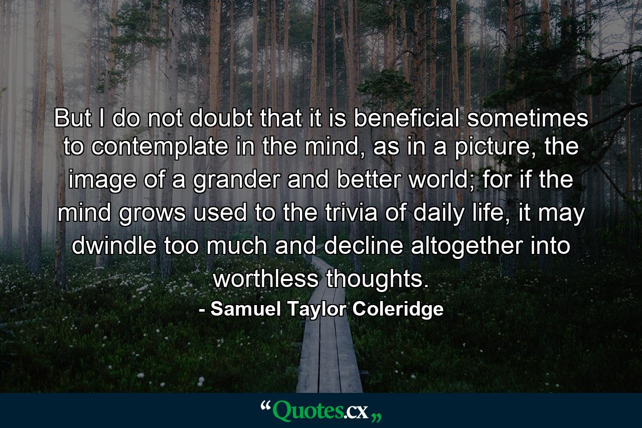 But I do not doubt that it is beneficial sometimes to contemplate in the mind, as in a picture, the image of a grander and better world; for if the mind grows used to the trivia of daily life, it may dwindle too much and decline altogether into worthless thoughts. - Quote by Samuel Taylor Coleridge