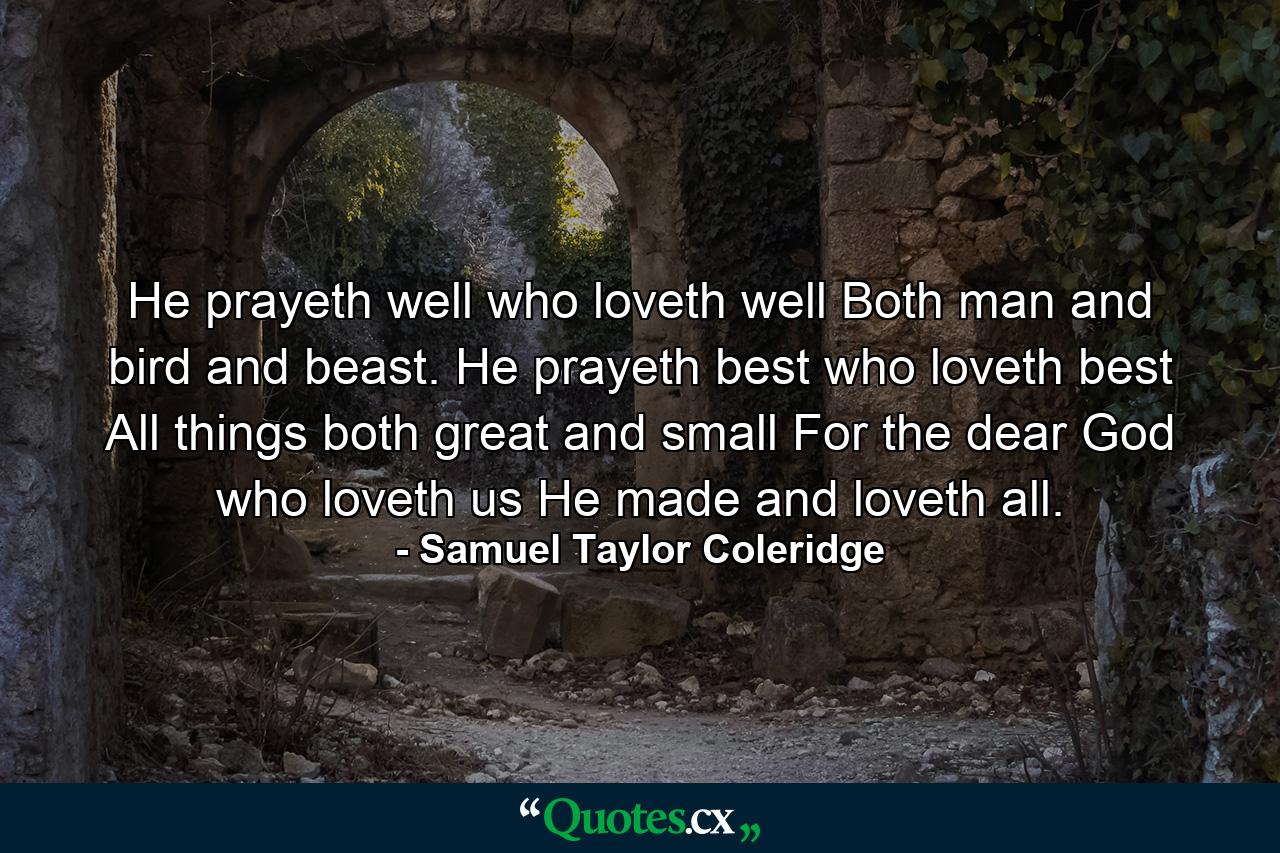 He prayeth well  who loveth well Both man and bird and beast. He prayeth best  who loveth best All things both great and small  For the dear God who loveth us  He made and loveth all. - Quote by Samuel Taylor Coleridge