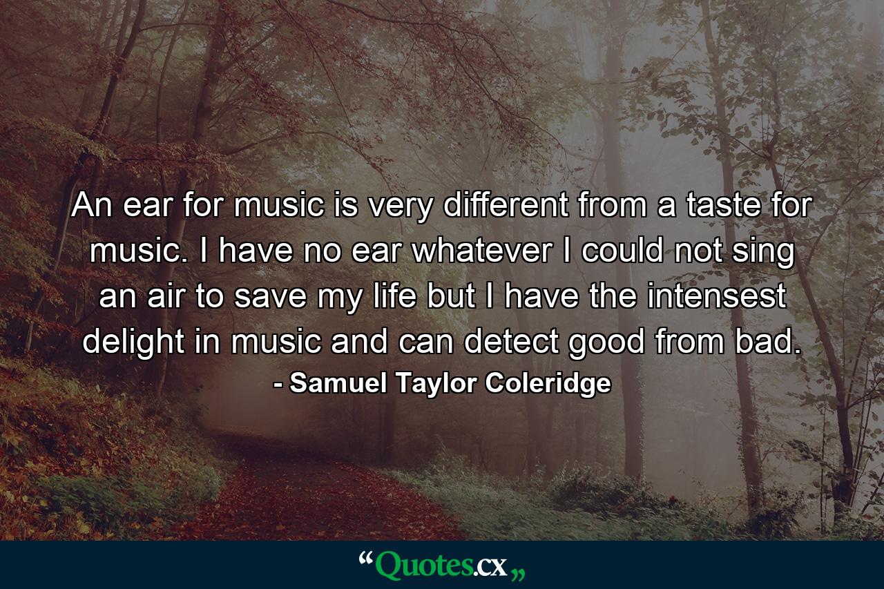 An ear for music is very different from a taste for music. I have no ear whatever  I could not sing an air to save my life  but I have the intensest delight in music  and can detect good from bad. - Quote by Samuel Taylor Coleridge