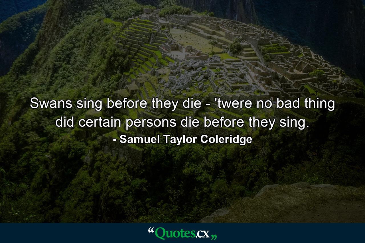 Swans sing before they die - 'twere no bad thing  did certain persons die before they sing. - Quote by Samuel Taylor Coleridge