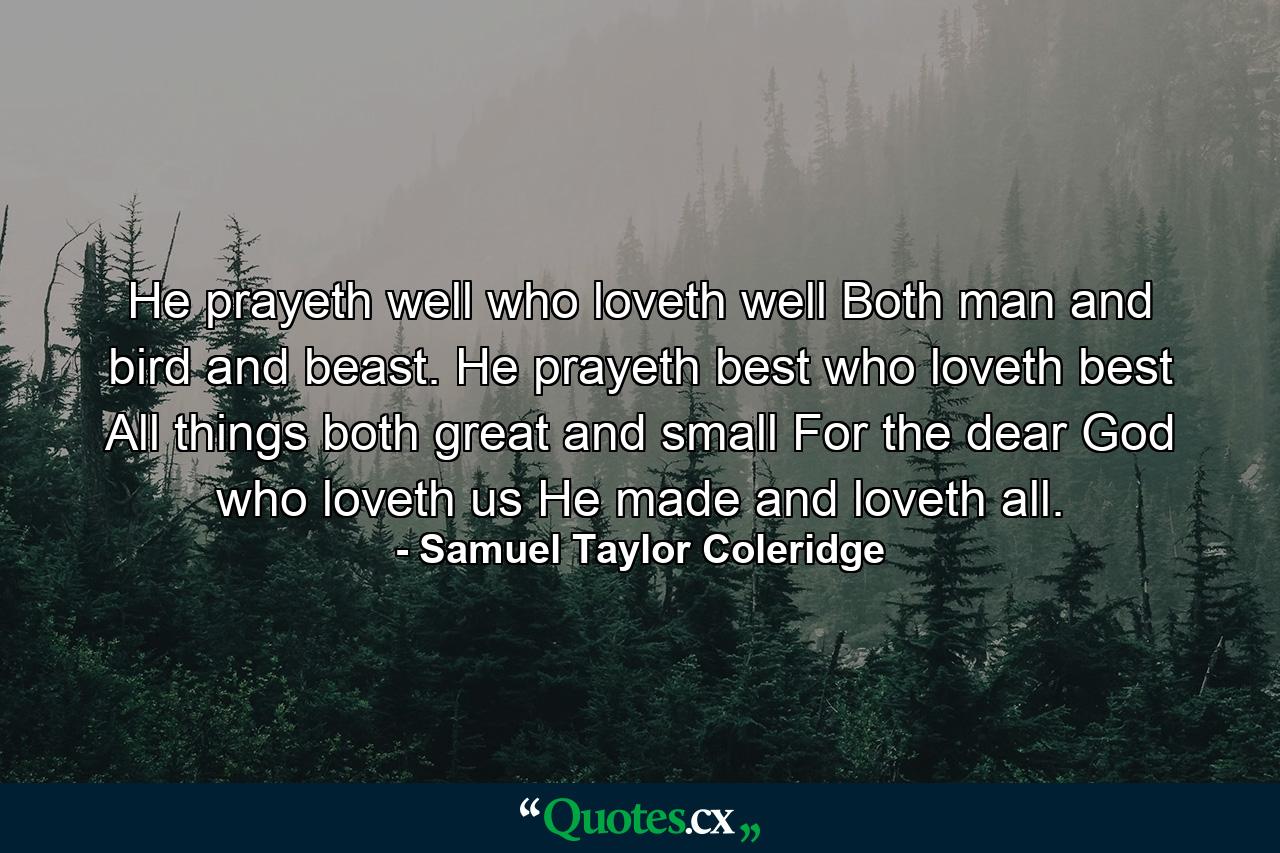 He prayeth well  who loveth well Both man and bird and beast. He prayeth best  who loveth best All things both great and small  For the dear God who loveth us  He made and loveth all. - Quote by Samuel Taylor Coleridge