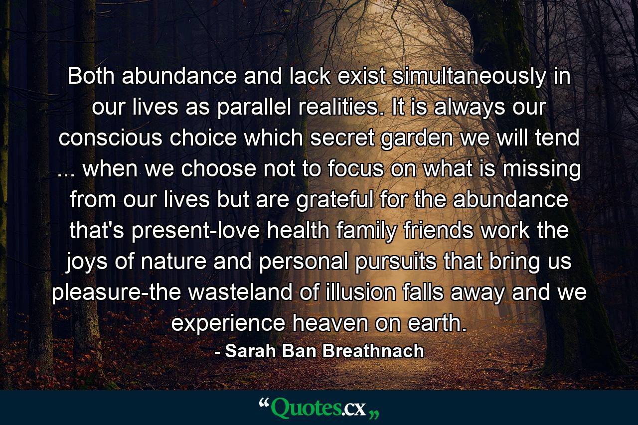 Both abundance and lack exist simultaneously in our lives  as parallel realities. It is always our conscious choice which secret garden we will tend ... when we choose not to focus on what is missing from our lives but are grateful for the abundance that's present-love  health  family  friends  work  the joys of nature  and personal pursuits that bring us pleasure-the wasteland of illusion falls away and we experience heaven on earth. - Quote by Sarah Ban Breathnach