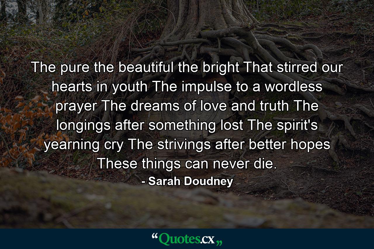 The pure  the beautiful  the bright  That stirred our hearts in youth  The impulse to a wordless prayer  The dreams of love and truth  The longings after something lost  The spirit's yearning cry  The strivings after better hopes  These things can never die. - Quote by Sarah Doudney