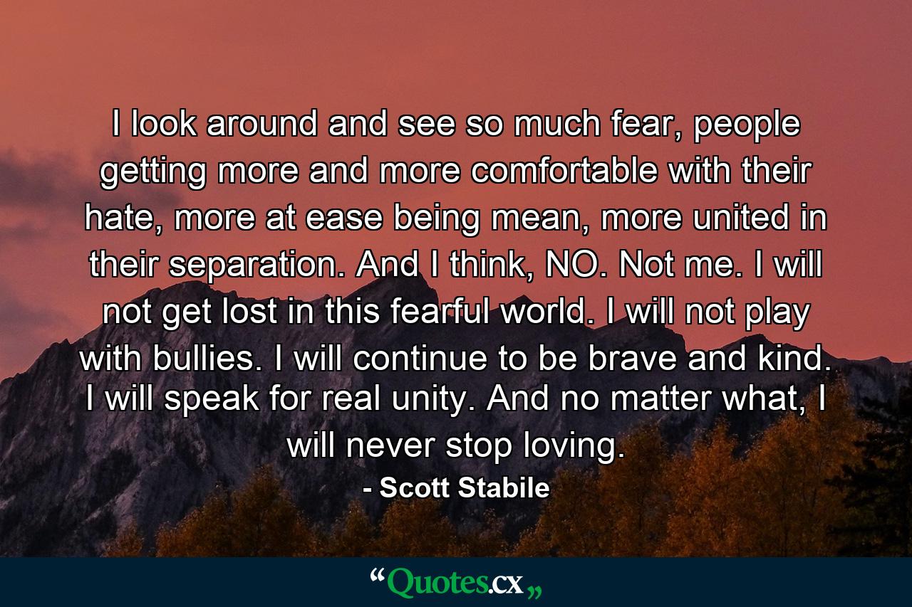 I look around and see so much fear, people getting more and more comfortable with their hate, more at ease being mean, more united in their separation. And I think, NO. Not me. I will not get lost in this fearful world. I will not play with bullies. I will continue to be brave and kind. I will speak for real unity. And no matter what, I will never stop loving. - Quote by Scott Stabile