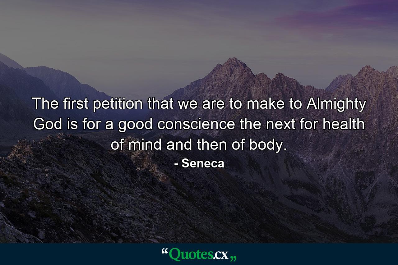 The first petition that we are to make to Almighty God is for a good conscience  the next for health of mind  and then of body. - Quote by Seneca