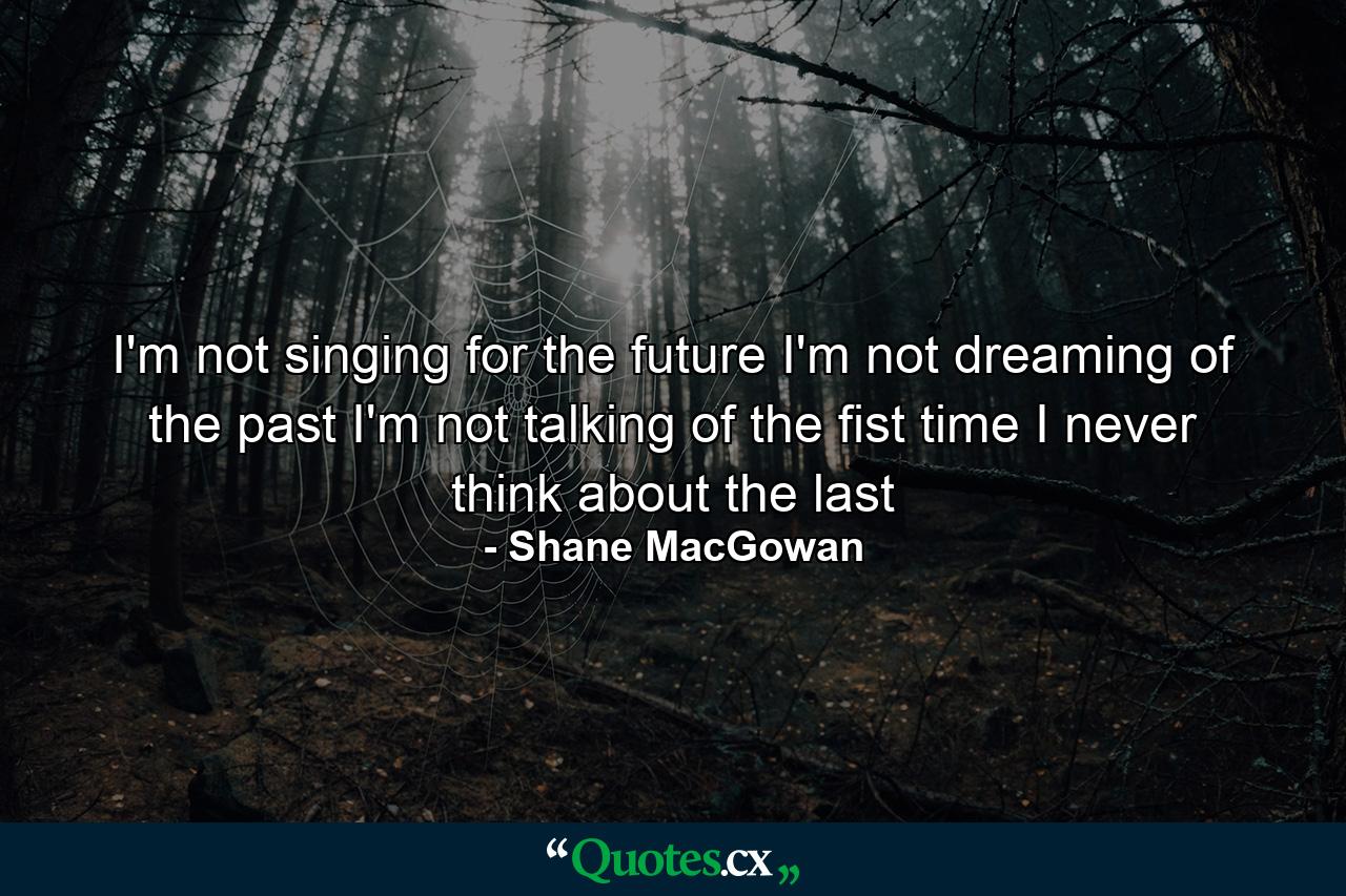 I'm not singing for the future I'm not dreaming of the past I'm not talking of the fist time I never think about the last - Quote by Shane MacGowan