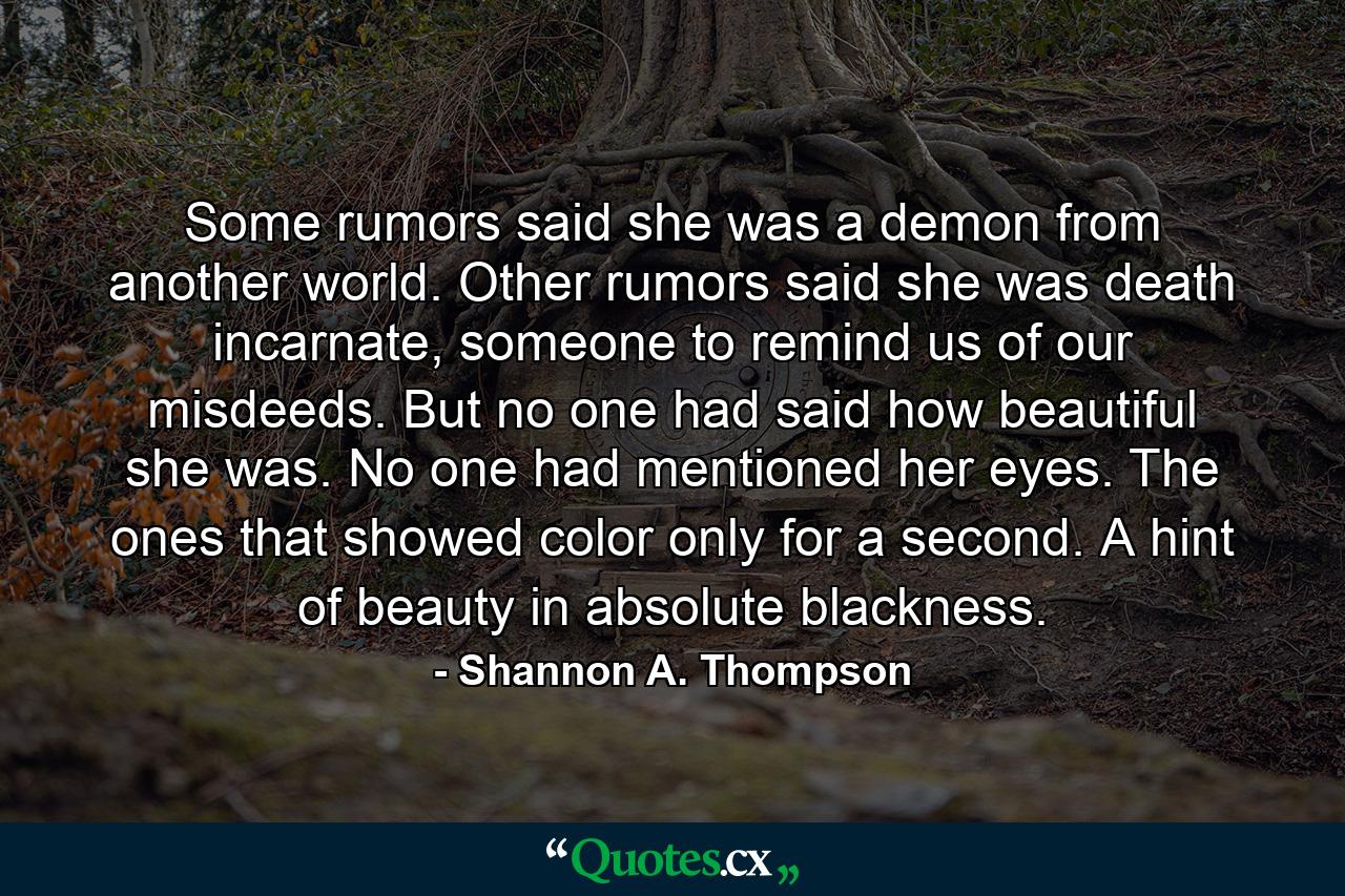 Some rumors said she was a demon from another world. Other rumors said she was death incarnate, someone to remind us of our misdeeds. But no one had said how beautiful she was. No one had mentioned her eyes. The ones that showed color only for a second. A hint of beauty in absolute blackness. - Quote by Shannon A. Thompson