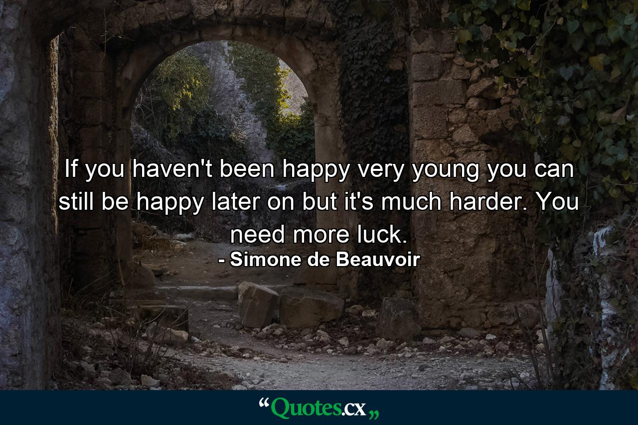 If you haven't been happy very young  you can still be happy later on  but it's much harder. You need more luck. - Quote by Simone de Beauvoir