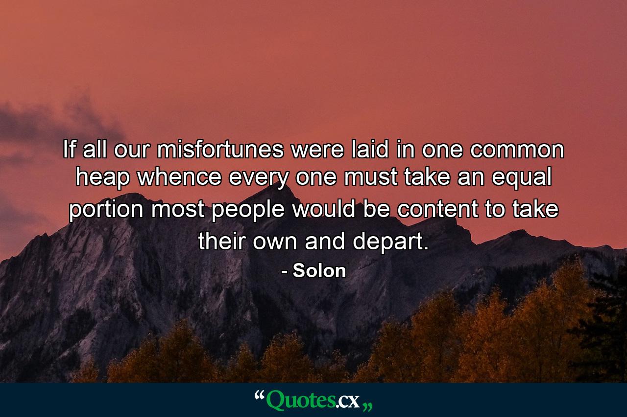 If all our misfortunes were laid in one common heap  whence every one must take an equal portion  most people would be content to take their own and depart. - Quote by Solon