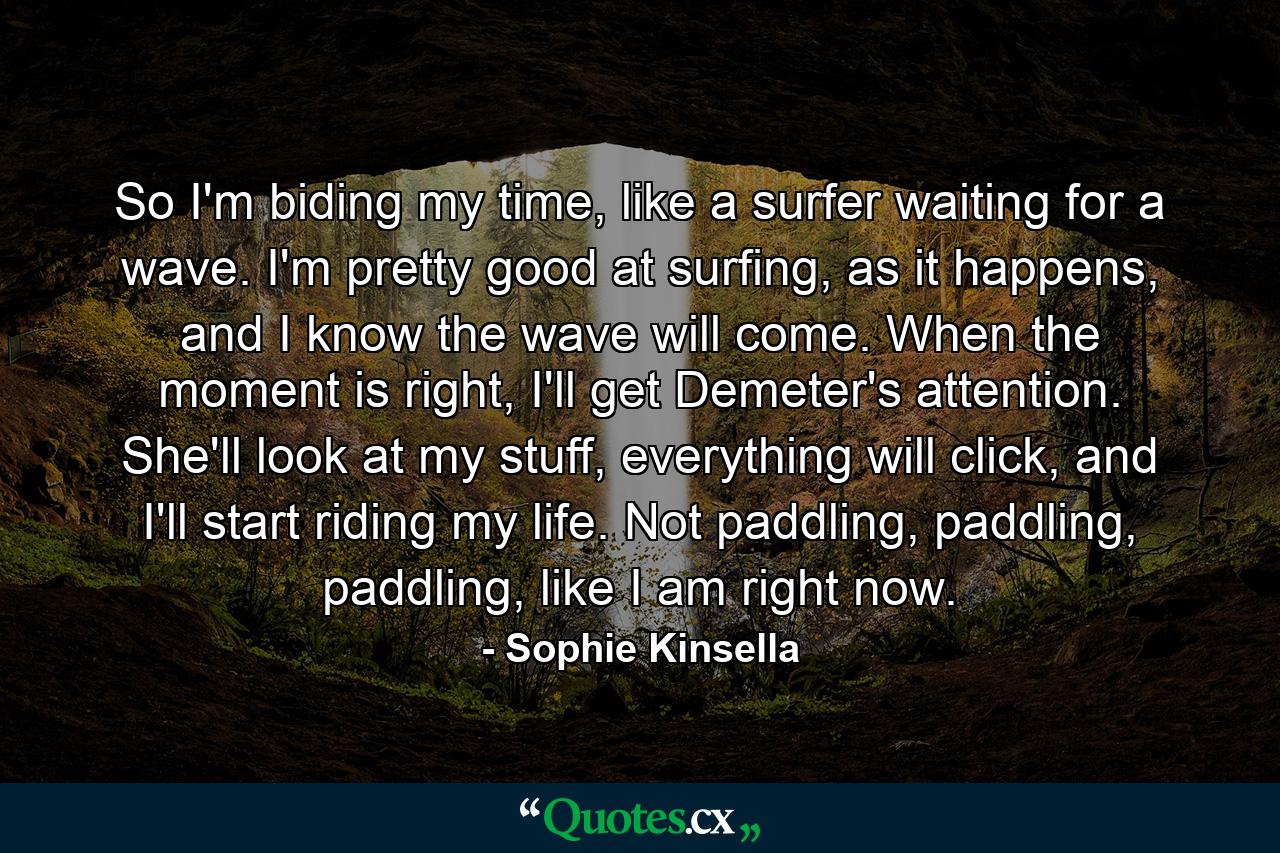 So I'm biding my time, like a surfer waiting for a wave. I'm pretty good at surfing, as it happens, and I know the wave will come. When the moment is right, I'll get Demeter's attention. She'll look at my stuff, everything will click, and I'll start riding my life. Not paddling, paddling, paddling, like I am right now. - Quote by Sophie Kinsella