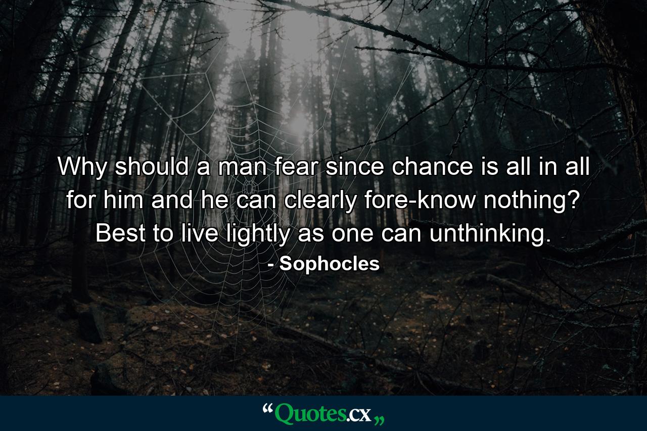 Why should a man fear  since chance is all in all for him  and he can clearly fore-know nothing? Best to live lightly as one can  unthinking. - Quote by Sophocles