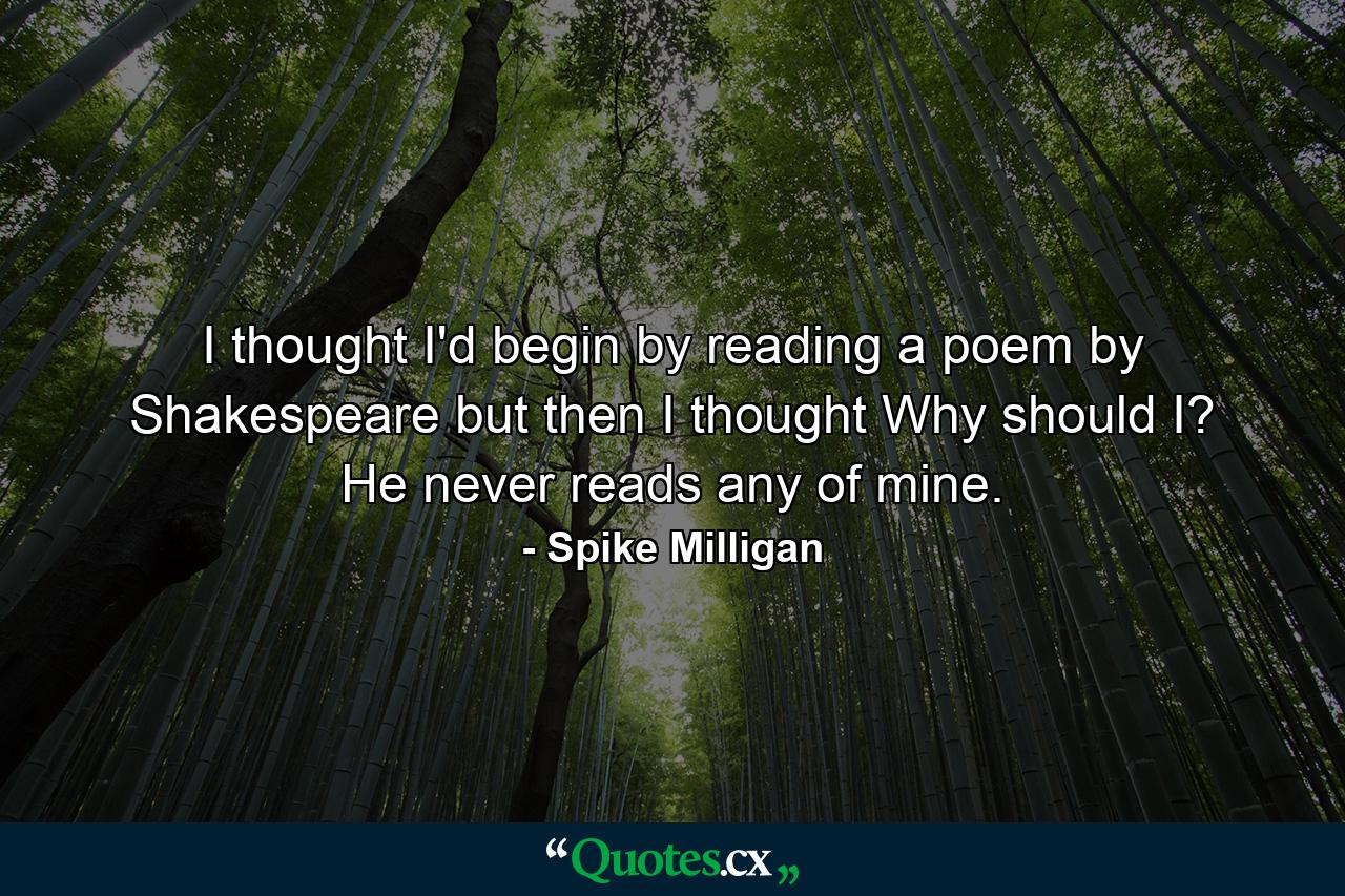 I thought I'd begin by reading a poem by Shakespeare  but then I thought  Why should I? He never reads any of mine. - Quote by Spike Milligan