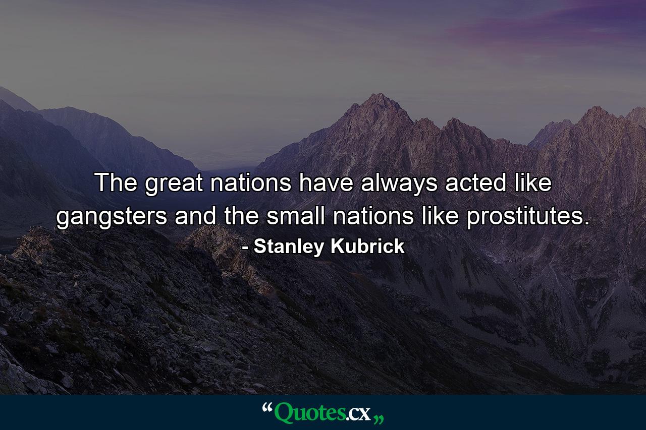 The great nations have always acted like gangsters  and the small nations like prostitutes. - Quote by Stanley Kubrick