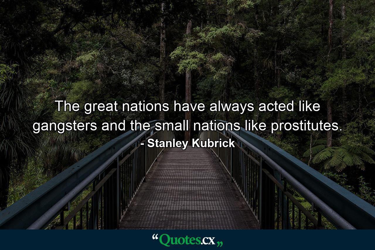 The great nations have always acted like gangsters  and the small nations like prostitutes. - Quote by Stanley Kubrick