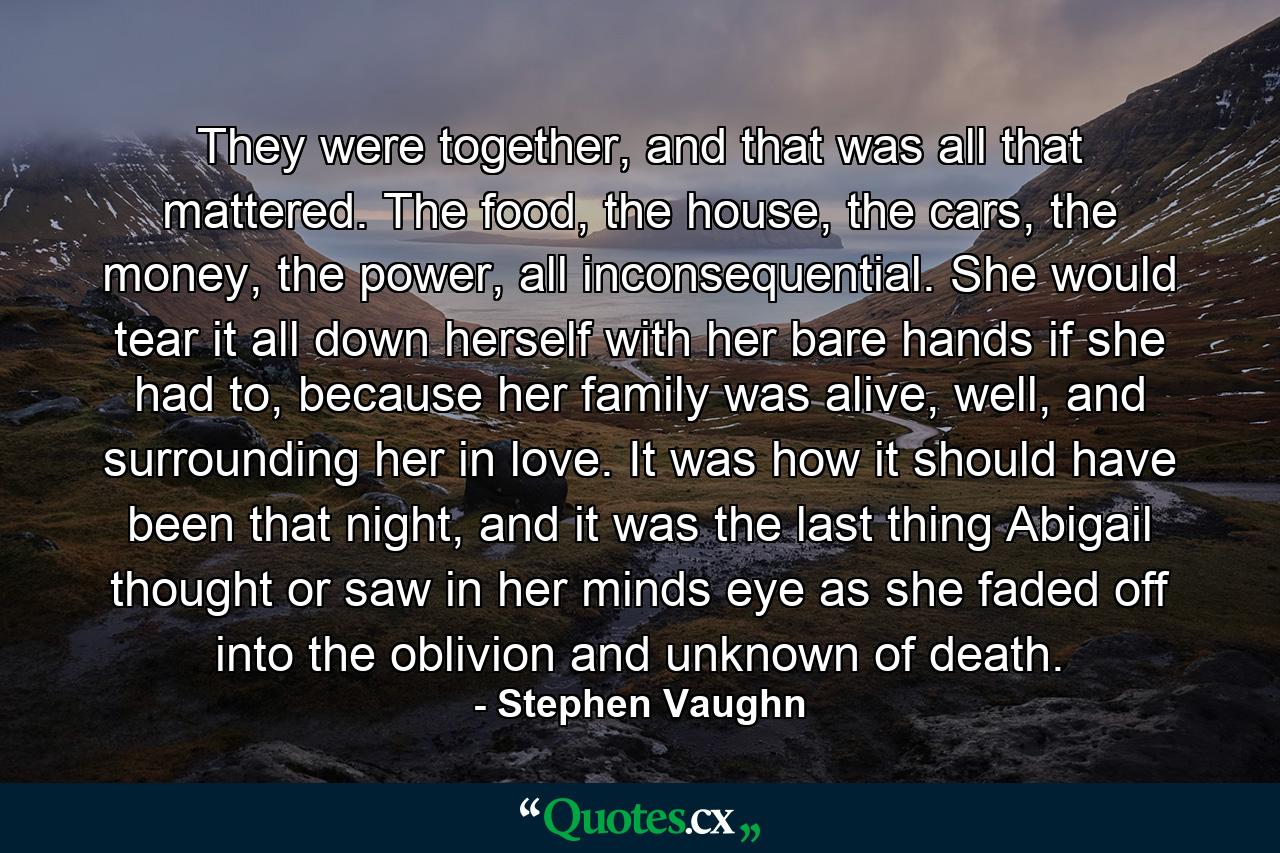 They were together, and that was all that mattered. The food, the house, the cars, the money, the power, all inconsequential. She would tear it all down herself with her bare hands if she had to, because her family was alive, well, and surrounding her in love. It was how it should have been that night, and it was the last thing Abigail thought or saw in her minds eye as she faded off into the oblivion and unknown of death. - Quote by Stephen Vaughn