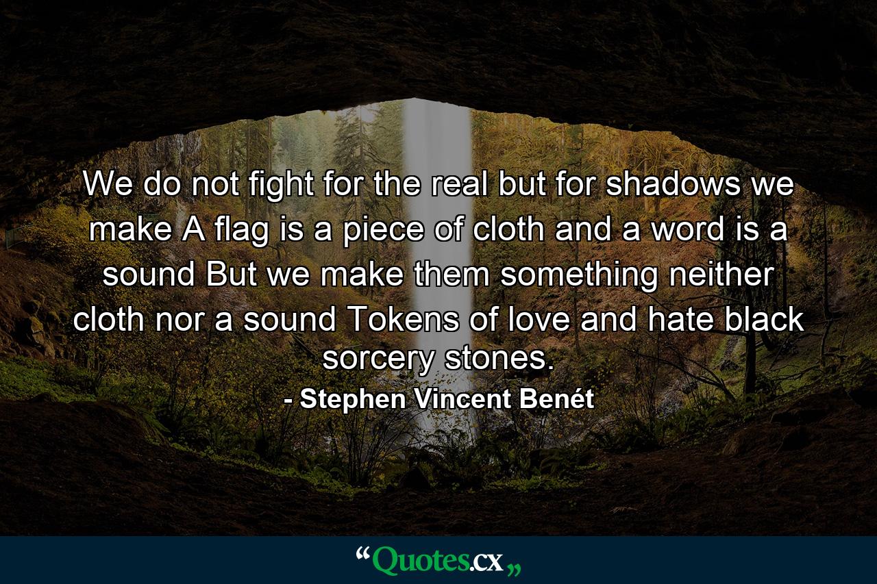 We do not fight for the real but for shadows we make A flag is a piece of cloth and a word is a sound  But we make them something neither cloth nor a sound Tokens of love and hate  black sorcery stones. - Quote by Stephen Vincent Benét