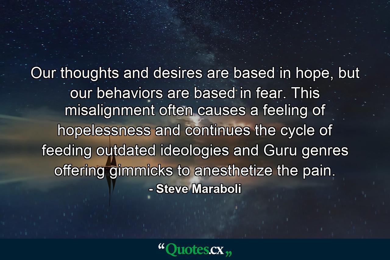 Our thoughts and desires are based in hope, but our behaviors are based in fear. This misalignment often causes a feeling of hopelessness and continues the cycle of feeding outdated ideologies and Guru genres offering gimmicks to anesthetize the pain. - Quote by Steve Maraboli