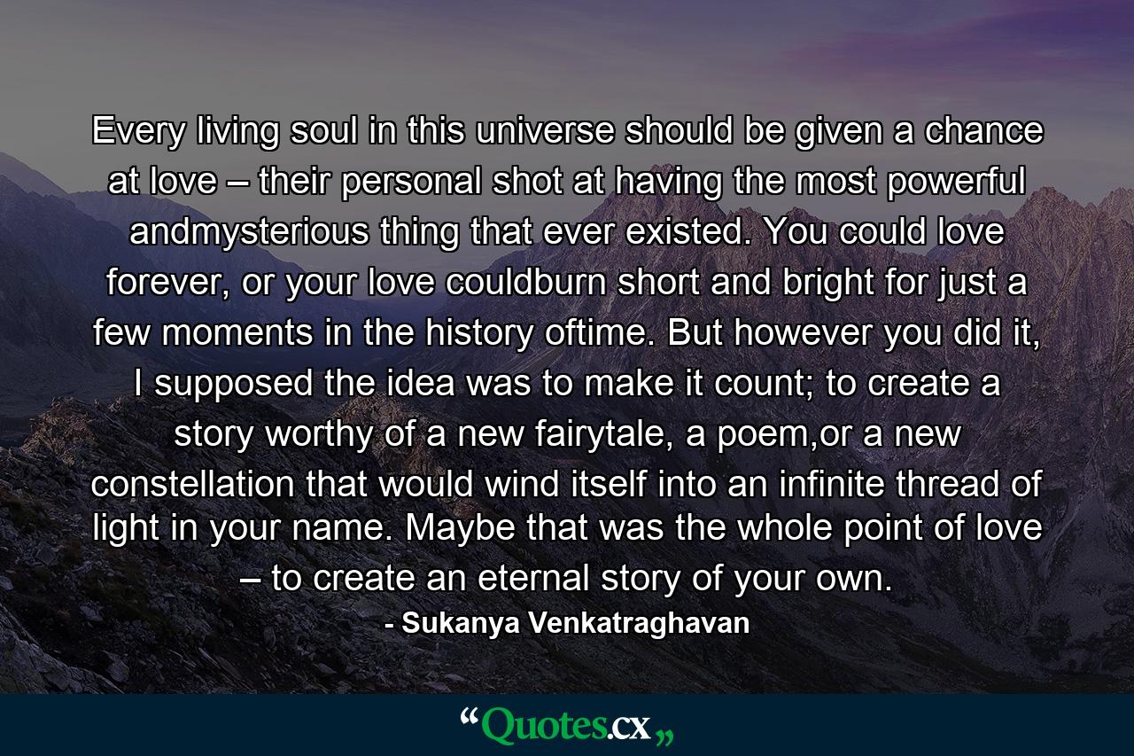Every living soul in this universe should be given a chance at love – their personal shot at having the most powerful andmysterious thing that ever existed. You could love forever, or your love couldburn short and bright for just a few moments in the history oftime. But however you did it, I supposed the idea was to make it count; to create a story worthy of a new fairytale, a poem,or a new constellation that would wind itself into an infinite thread of light in your name. Maybe that was the whole point of love – to create an eternal story of your own. - Quote by Sukanya Venkatraghavan