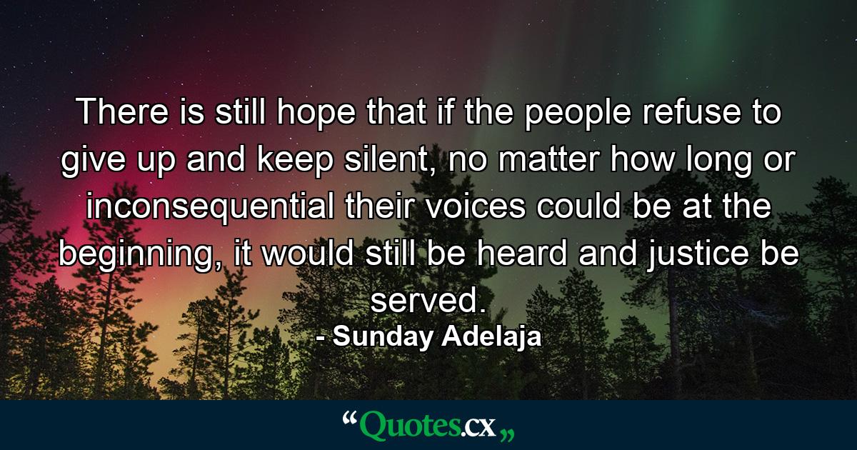 There is still hope that if the people refuse to give up and keep silent, no matter how long or inconsequential their voices could be at the beginning, it would still be heard and justice be served. - Quote by Sunday Adelaja