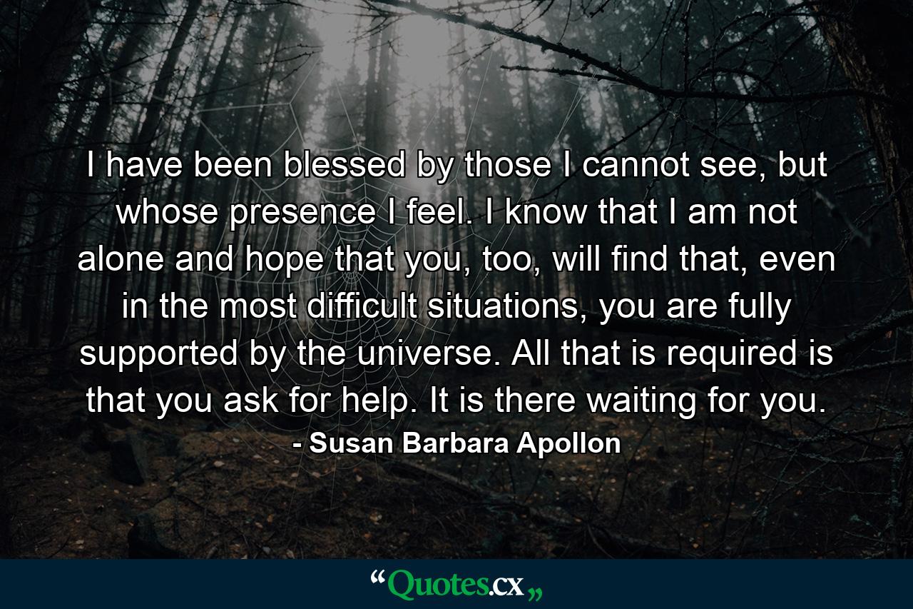 I have been blessed by those I cannot see, but whose presence I feel. I know that I am not alone and hope that you, too, will find that, even in the most difficult situations, you are fully supported by the universe. All that is required is that you ask for help. It is there waiting for you. - Quote by Susan Barbara Apollon