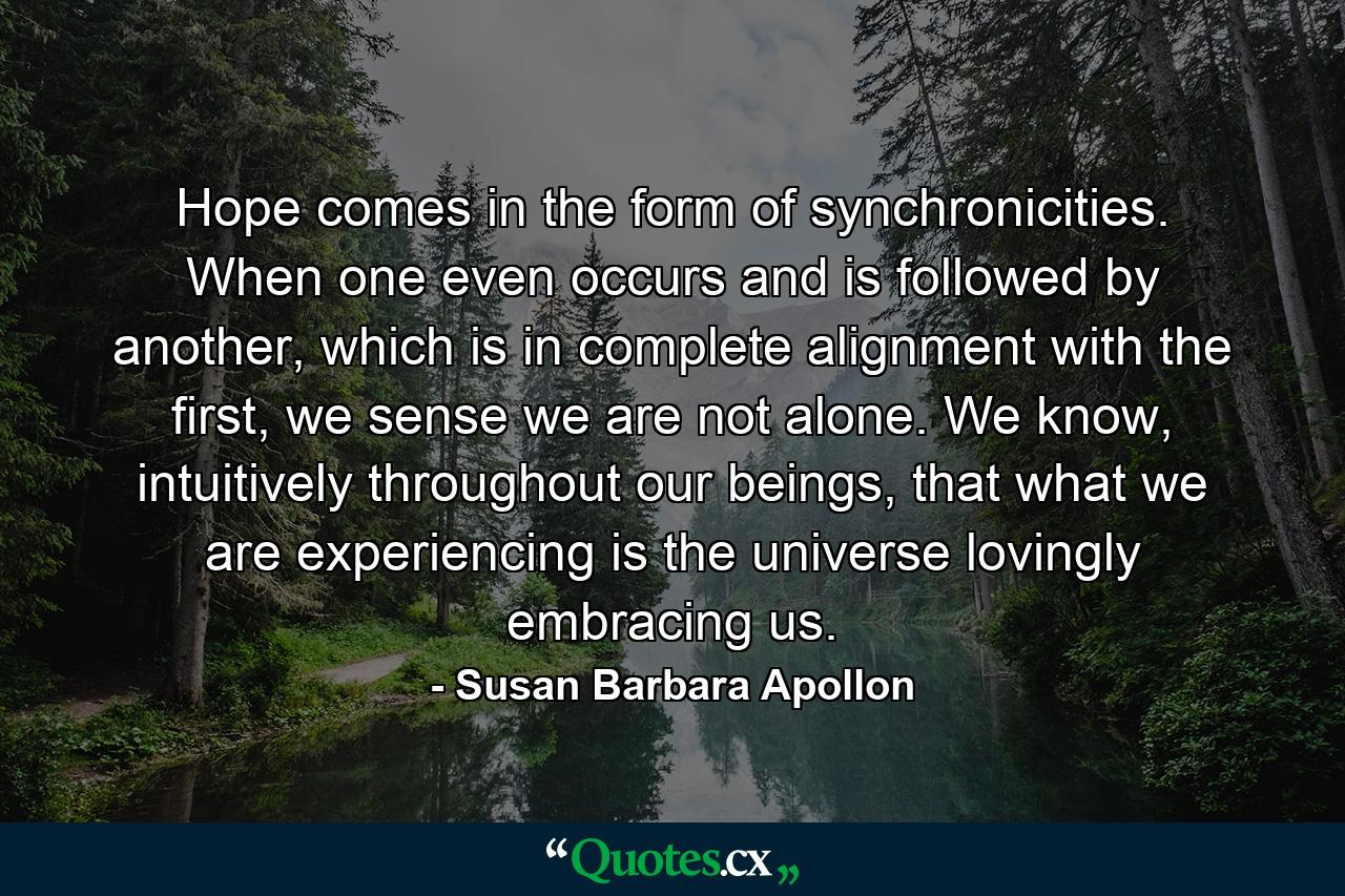 Hope comes in the form of synchronicities. When one even occurs and is followed by another, which is in complete alignment with the first, we sense we are not alone. We know, intuitively throughout our beings, that what we are experiencing is the universe lovingly embracing us. - Quote by Susan Barbara Apollon