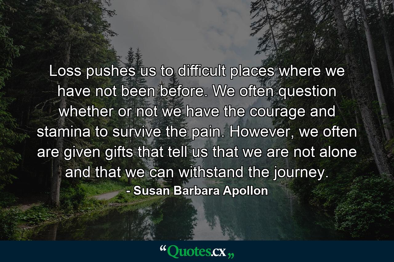 Loss pushes us to difficult places where we have not been before. We often question whether or not we have the courage and stamina to survive the pain. However, we often are given gifts that tell us that we are not alone and that we can withstand the journey. - Quote by Susan Barbara Apollon