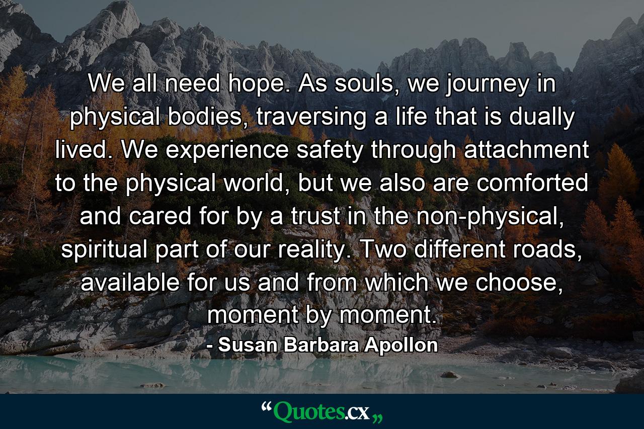 We all need hope. As souls, we journey in physical bodies, traversing a life that is dually lived. We experience safety through attachment to the physical world, but we also are comforted and cared for by a trust in the non-physical, spiritual part of our reality. Two different roads, available for us and from which we choose, moment by moment. - Quote by Susan Barbara Apollon