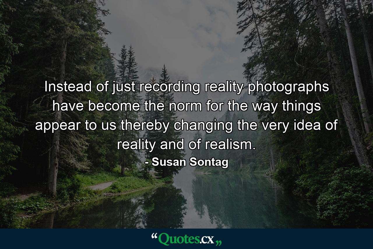 Instead of just recording reality  photographs have become the norm for the way things appear to us  thereby changing the very idea of reality and of realism. - Quote by Susan Sontag