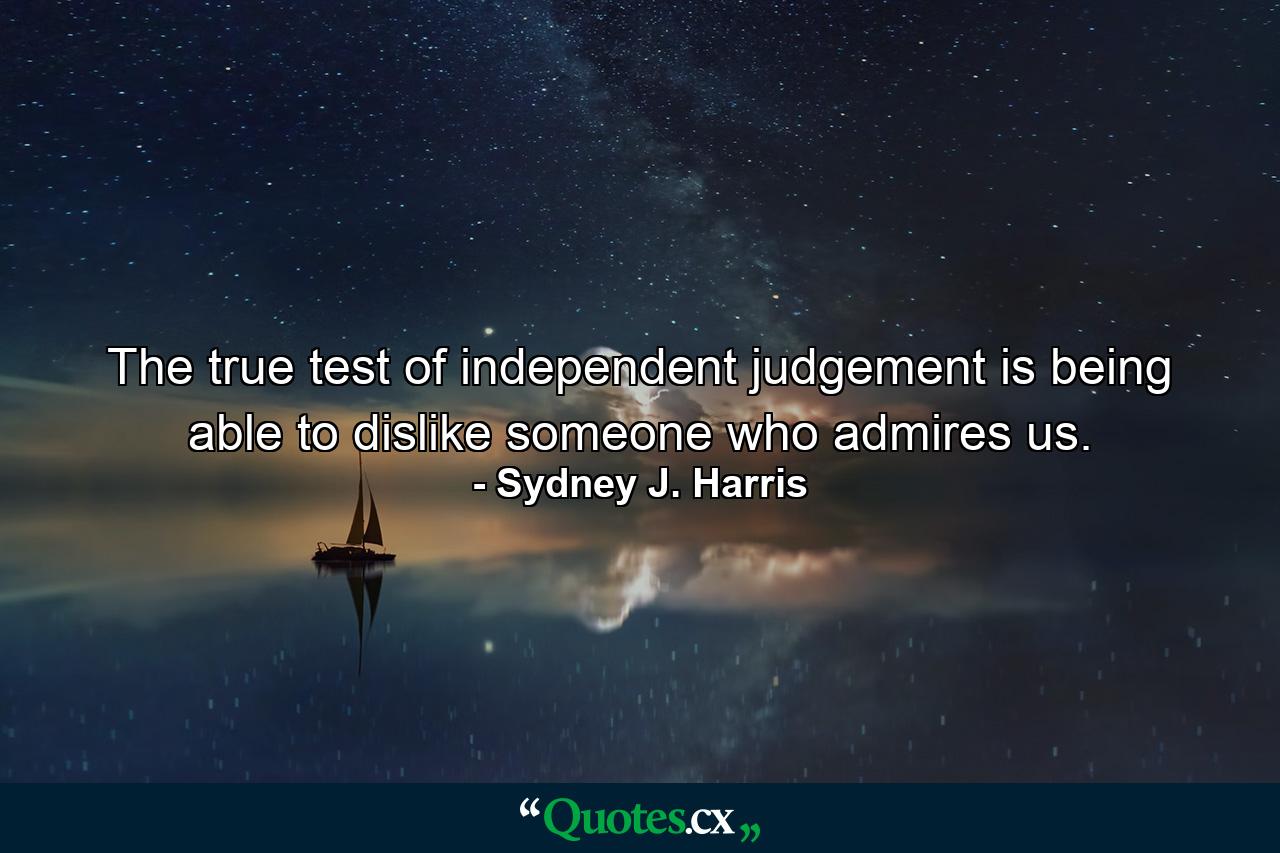 The true test of independent judgement is being able to dislike someone who admires us. - Quote by Sydney J. Harris