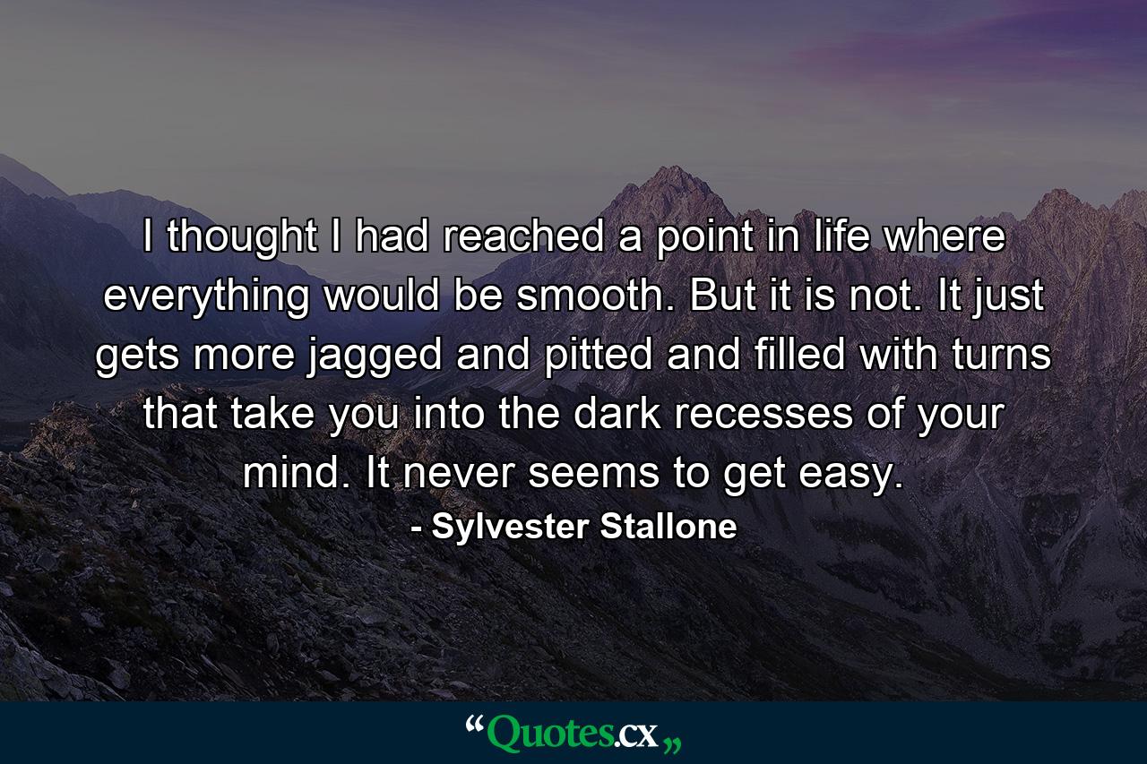 I thought I had reached a point in life where everything would be smooth. But it is not. It just gets more jagged and pitted and filled with turns that take you into the dark recesses of your mind. It never seems to get easy. - Quote by Sylvester Stallone