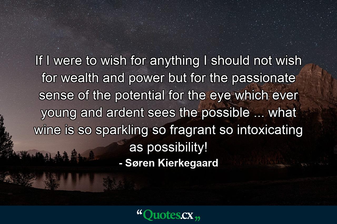 If I were to wish for anything  I should not wish for wealth and power  but for the passionate sense of the potential  for the eye which  ever young and ardent  sees the possible ... what wine is so sparkling  so fragrant  so intoxicating  as possibility! - Quote by Søren Kierkegaard