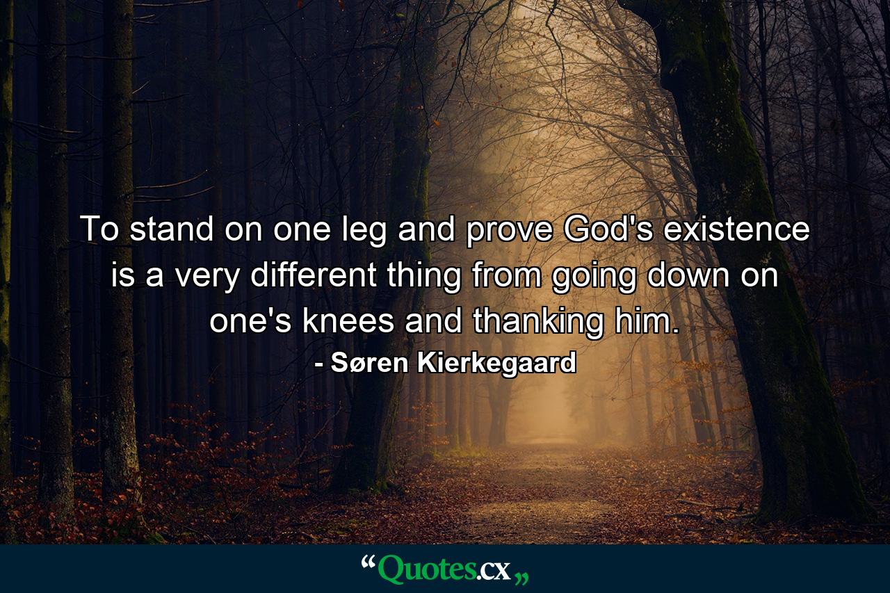 To stand on one leg and prove God's existence is a very different thing from going down on one's knees and thanking him. - Quote by Søren Kierkegaard