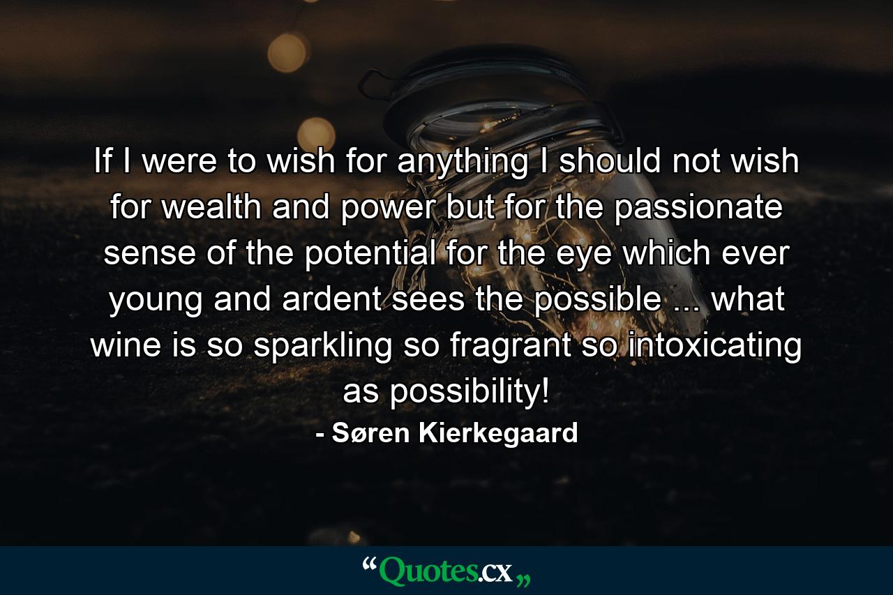 If I were to wish for anything  I should not wish for wealth and power  but for the passionate sense of the potential  for the eye which  ever young and ardent  sees the possible ... what wine is so sparkling  so fragrant  so intoxicating  as possibility! - Quote by Søren Kierkegaard