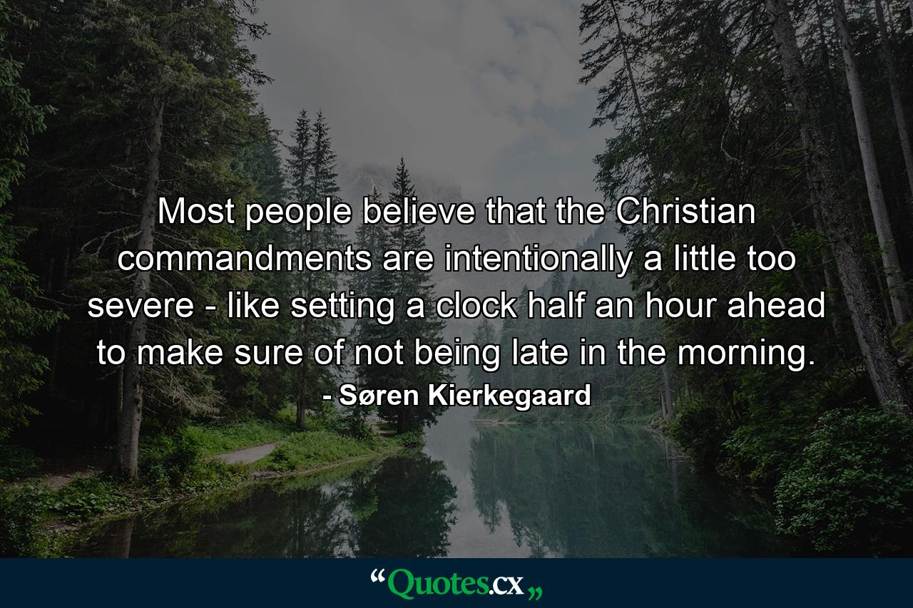 Most people believe that the Christian commandments are intentionally a little too severe - like setting a clock half an hour ahead to make sure of not being late in the morning. - Quote by Søren Kierkegaard