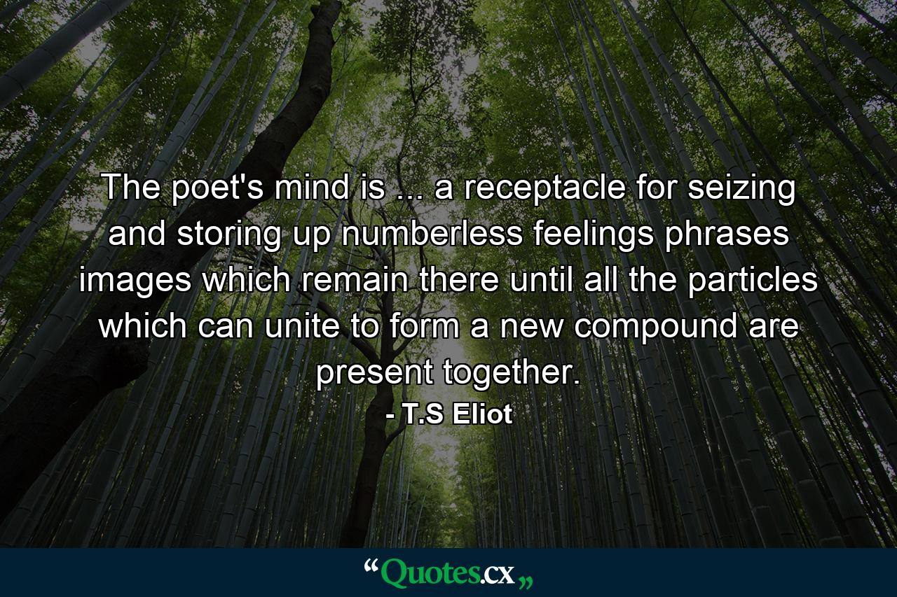 The poet's mind is ... a receptacle for seizing and storing up numberless feelings  phrases  images  which remain there until all the particles which can unite to form a new compound are present together. - Quote by T.S Eliot