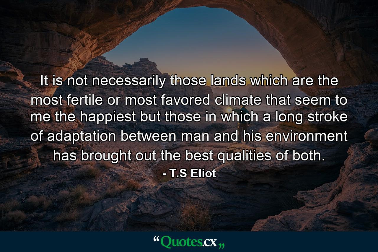 It is not necessarily those lands which are the most fertile or most favored climate that seem to me the happiest  but those in which a long stroke of adaptation between man and his environment has brought out the best qualities of both. - Quote by T.S Eliot