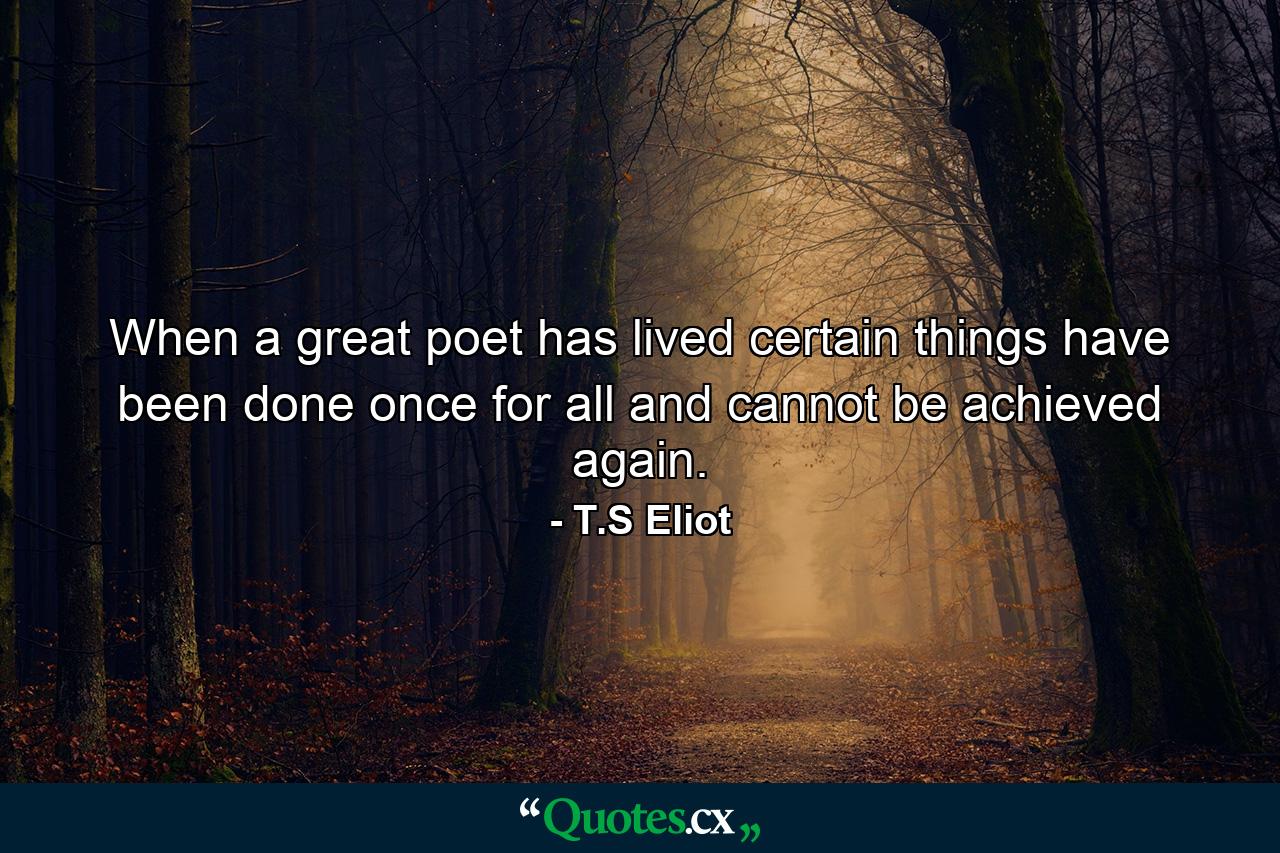 When a great poet has lived  certain things have been done once for all  and cannot be achieved again. - Quote by T.S Eliot