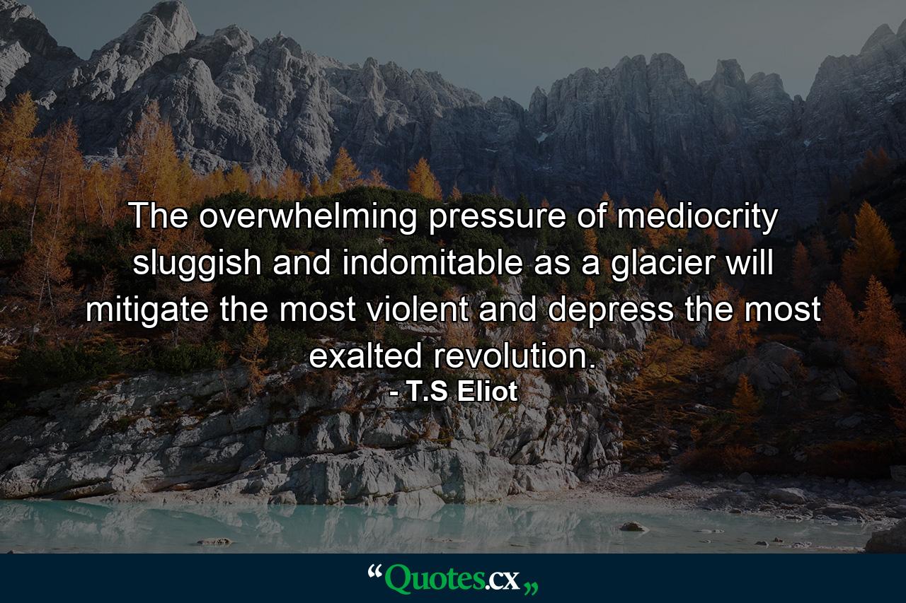 The overwhelming pressure of mediocrity  sluggish and indomitable as a glacier  will mitigate the most violent  and depress the most exalted revolution. - Quote by T.S Eliot