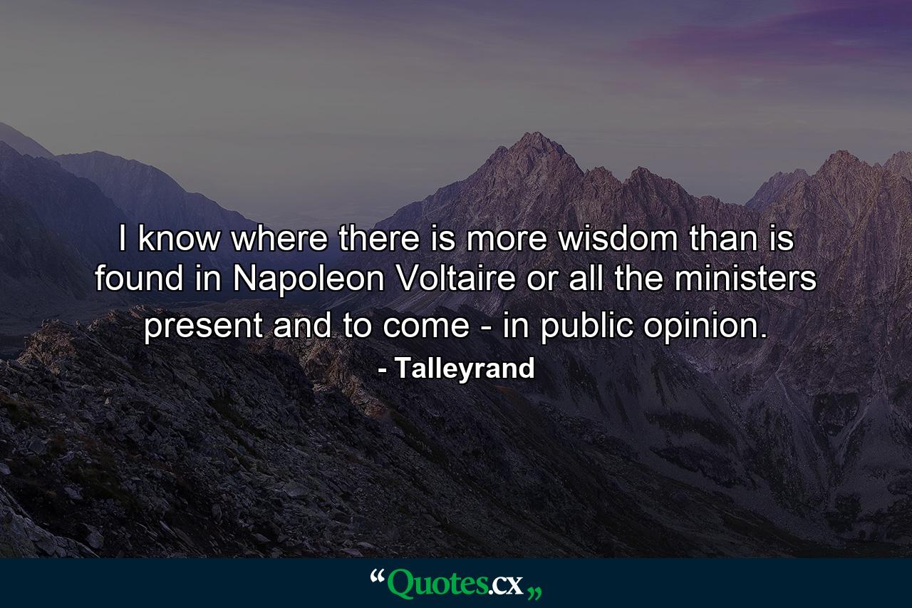 I know where there is more wisdom than is found in Napoleon  Voltaire  or all the ministers present and to come - in public opinion. - Quote by Talleyrand