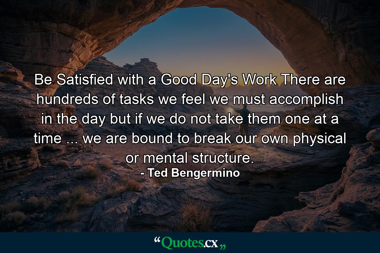 Be Satisfied with a Good Day's Work There are hundreds of tasks we feel we must accomplish in the day  but if we do not take them one at a time ... we are bound to break our own physical or mental structure. - Quote by Ted Bengermino