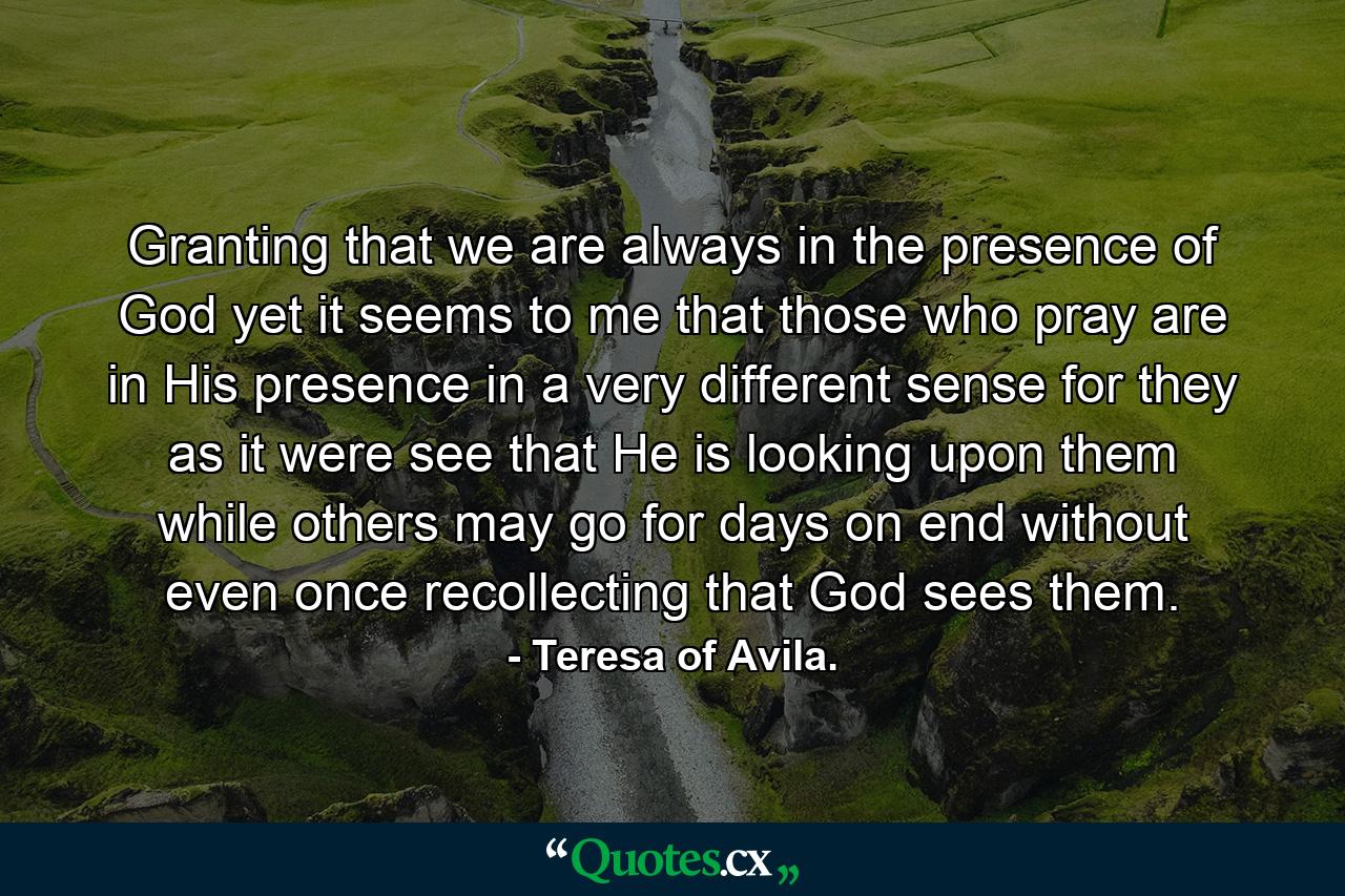 Granting that we are always in the presence of God  yet it seems to me that those who pray are in His presence in a very different sense  for they  as it were  see that He is looking upon them  while others may go for days on end without even once recollecting that God sees them. - Quote by Teresa of Avila.